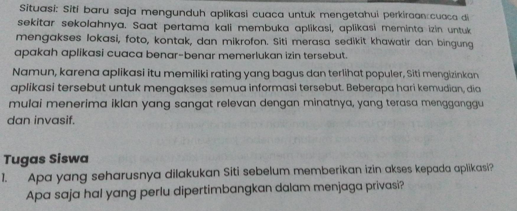 Situasi: Siti baru saja mengunduh aplikasi cuaca untuk mengetahui perkiraan cuaca di 
sekitar sekolahnya. Saat pertama kali membuka aplikasi, aplikasi meminta izin untuk 
mengakses lokasi, foto, kontak, dan mikrofon. Siti merasa sedikit khawatir dan bingung 
apakah aplikasi cuaca benar-benar memerlukan izin tersebut. 
Namun, karena aplikasi itu memiliki rating yang bagus dan terlihat populer, Siti mengizinkan 
aplikasi tersebut untuk mengakses semua informasi tersebut. Beberapa hari kemudian, dia 
mulai menerima iklan yang sangat relevan dengan minatnya, yang terasa mengganggu 
dan invasif. 
Tugas Siswa 
1. Apa yang seharusnya dilakukan Siti sebelum memberikan izin akses kepada aplikasi? 
Apa saja hal yang perlu dipertimbangkan dalam menjaga privasi?