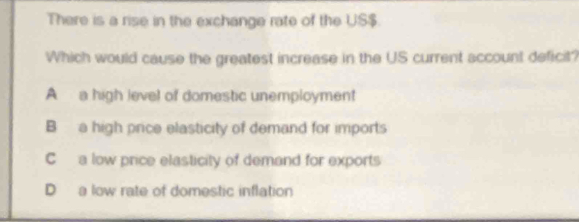 There is a rise in the exchange rate of the US $.
Which would cause the greatest increase in the US current account deficit?
A a high level of domestic unemployment
B a high price elasticity of demand for imports
C a low price elasticity of demand for exports
D a low rate of domestic inflation