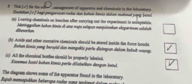 Tick [√] for the cor, management of apparatus and chemicals in the laboratory. 
Tandakan [√] bagi pengurusan radas dan bahan kimia dalam makmal yang betul. 
(a) Leaving chemicals on benches after carrying out the experiment is acceptable. 
Meninggalkan bahan kimia di atas meja selepas menjalankan eksperimen adalah 
dibenarkan. 
(b) Acids and other corrosive chemicals should be stored inside the fume hoods. 
Bahan kimia yang berasid dan mengakis perlu disimpan dalam kebuk wasap. 
(c) All the chemical bottles should be properly labeled. 
Kesemua botol bahan kimia perłu dilabelkan dengan betul. 
The diagram shows some of the apparatus found in the laboratory. 
Rajah menunjuk an be e ap an d