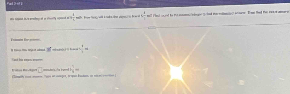 ef 2 
Ar objact is i ieeling at a staady spoed of 9 4/5  mish. How long will it taks the object to travel 5 1/5 mi7 First round to the nearest integer to fled the estimated answer. Then find the exact answer 
m te te anear 
Il takes tho object about 30° mirnde(s) to Iavel 5 1/5 ml
F est this esuct anuwe 
It takm the object □ mmuters) to traned 6 1/6 m
(Simplty yout enswer. Type an integer, propos fraction, or mixed numbut )