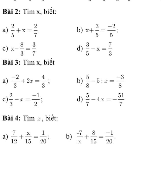 Tìm x, biết: 
a)  2/5 +x= 2/7  x+ 3/5 = (-2)/5 ; 
b) 
c) x- 8/3 = 3/7   3/5 -x= 7/3 
d) 
Bài 3: Tìm x, biết 
a)  (-2)/3 +2x= 4/3 ; b)  5/8 -5:x= (-3)/8 
c)  2/3 -x= (-1)/2 ;  5/7 -4x=- 51/7 
d) 
Bài 4: Tìm x, biết: 
a)  7/12 + x/15 = 1/20  b)  (-7)/x + 8/15 = (-1)/20 .