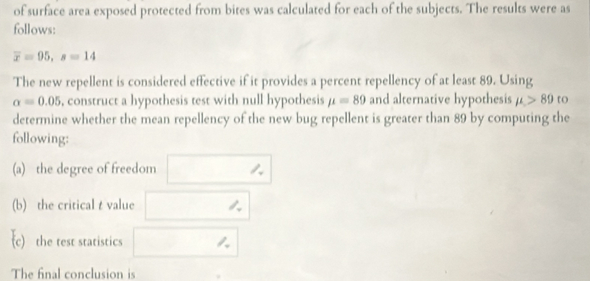 of surface area exposed protected from bites was calculated for each of the subjects. The results were as 
follows:
overline x=95, s=14
The new repellent is considered effective if it provides a percent repellency of at least 89. Using
alpha =0.05 , construct a hypothesis test with null hypothesis mu =89 and alternative hypothesis mu >89 to 
determine whether the mean repellency of the new bug repellent is greater than 89 by computing the 
following: 
(a) the degree of freedom 
(b) the critical t value 
c)the test statistics 
The final conclusion is