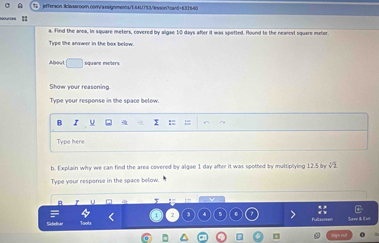 esources 
a. Find the area, in square meters, covered by algae 10 days after it was spotted. Round to the nearest square meter. 
Type the answer in the box below. 
About square meters
Show your reasoning. 
Type your response in the space below. 
B I U Σ 
Type here 
b. Explain why we can find the area covered by algae 1 day after it was spotted by multiplying 12.5 by sqrt[3](2)
Type your response in the space below. 
B U 
5 .

1 2 3 4 5 6 7 Fullscreen 
Sidebar Tools Save & Ext 
Sign out
