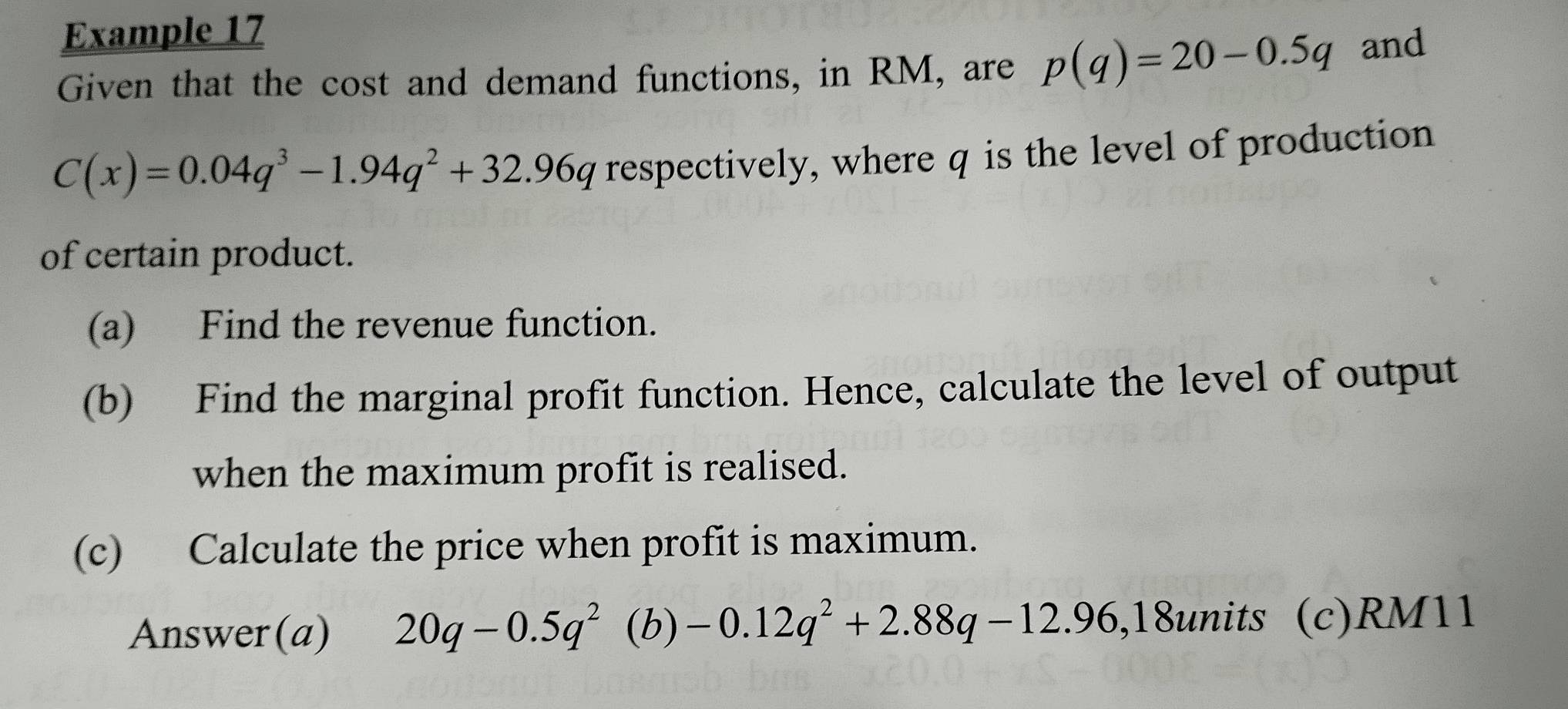 Example 17 
Given that the cost and demand functions, in RM, are p(q)=20-0.5q and
C(x)=0.04q^3-1.94q^2+32.96q respectively, where q is the level of production 
of certain product. 
(a) Find the revenue function. 
(b) Find the marginal profit function. Hence, calculate the level of output 
when the maximum profit is realised. 
(c) Calculate the price when profit is maximum. 
Answer(a) 20q-0.5q^2 (b) -0.12q^2+2.88q-12.96 ,18units (c) RM11