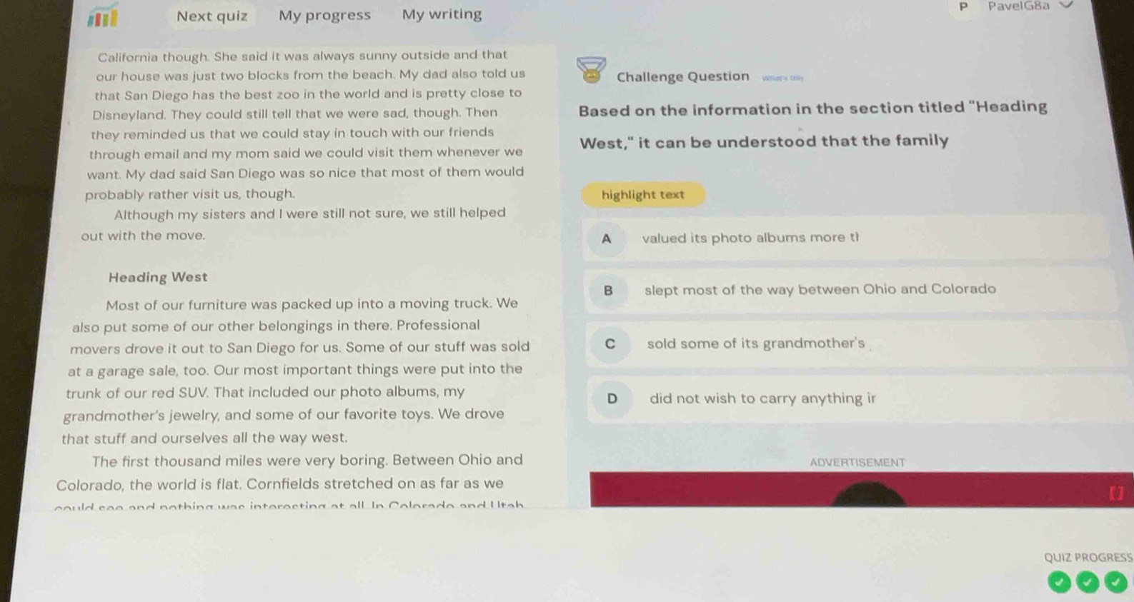Next quiz My progress My writing
P PavelG8a
California though. She said it was always sunny outside and that
our house was just two blocks from the beach. My dad also told us Challenge Question wark 
that San Diego has the best zoo in the world and is pretty close to
Disneyland. They could still tell that we were sad, though. Then Based on the information in the section titled "Heading
they reminded us that we could stay in touch with our friends 
through email and my mom said we could visit them whenever we West," it can be understood that the family
want. My dad said San Diego was so nice that most of them would
probably rather visit us, though. highlight text
Although my sisters and I were still not sure, we still helped
out with the move. A valued its photo albums more th
Heading West
B slept most of the way between Ohio and Colorado
Most of our furniture was packed up into a moving truck. We
also put some of our other belongings in there. Professional
movers drove it out to San Diego for us. Some of our stuff was sold C sold some of its grandmother's
at a garage sale, too. Our most important things were put into the
trunk of our red SUV. That included our photo albums, my D did not wish to carry anything ir
grandmother's jewelry, and some of our favorite toys. We drove
that stuff and ourselves all the way west.
The first thousand miles were very boring. Between Ohio and ADVERTISEMENT
Colorado, the world is flat. Cornfields stretched on as far as we
could sae and nothing was interecting at all. In Colerado and U tah
[]
QUIZ PROGRESS