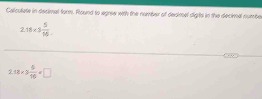 Calculate in decimal form. Round to agree with the number of decimal digits in the decimal numbe
2.18* 3 5/16 
2.18* 3 5/16 =□