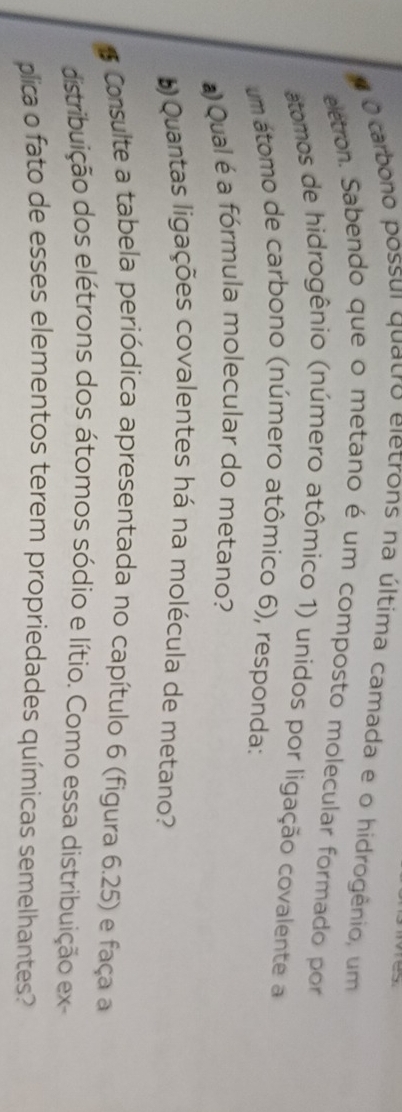 carbono possui quatro eletrons na última camada e o hidrogênio, um 
eletron. Sabendo que o metano é um composto molecular formado por 
atomos de hidrogênio (número atômico 1) unidos por ligação covalente a 
um átomo de carbono (número atômico 6), responda: 
Qual é a fórmula molecular do metano? 
Quantas ligações covalentes há na molécula de metano? 
Consulte a tabela periódica apresentada no capítulo 6 (figura 6.25) e faça a 
distribuição dos elétrons dos átomos sódio e lítio. Como essa distribuição ex 
plica o fato de esses elementos terem propriedades químicas semelhantes?