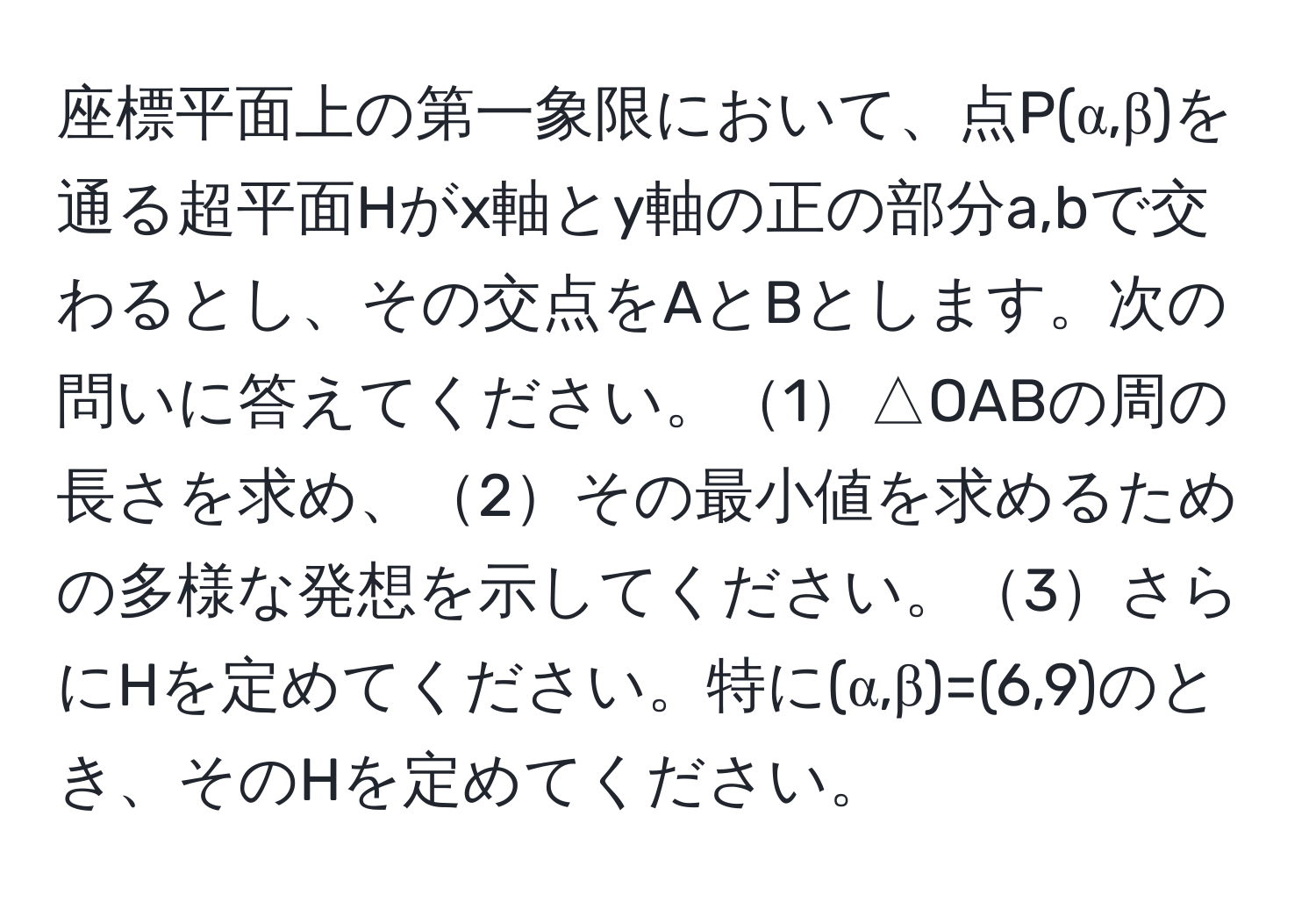 座標平面上の第一象限において、点P(α,β)を通る超平面Hがx軸とy軸の正の部分a,bで交わるとし、その交点をAとBとします。次の問いに答えてください。1△OABの周の長さを求め、2その最小値を求めるための多様な発想を示してください。3さらにHを定めてください。特に(α,β)=(6,9)のとき、そのHを定めてください。