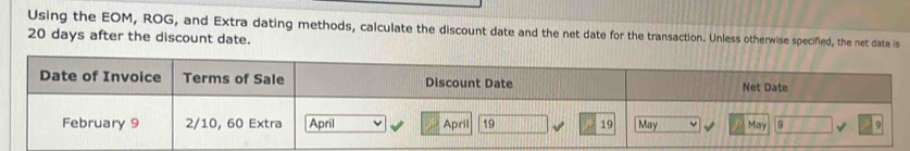 Using the EOM, ROG, and Extra dating methods, calculate the discount date and the net date for the transaction. Unless otherwise specified, the net date is
20 days after the discount date. 
Date of Invoice Terms of Sale Discount Date Net Date 
February 9 2/10, 60 Extra April April 19 19 May May 9