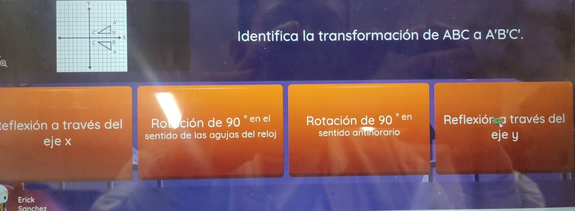 Identifica la transformación de ABC a A'B'C'. 

Rotación de 90 ° en 
Reflexión a través del Rotación de 90 ° en el Reflexión a través del 
eje x
sentido de las agujas del reloj sentido antinorario eje y
Erick 
Sanchez