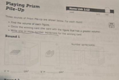 Playing Prism me Usk 1-12 
Pile-Up 
M 
Fams Tr 
Three rounds of Prism Pile-Up are shown below. For each round: sng 
Find the volume of each figure. 
Circle the winning card (the card with the figure that has a greater volume). 
Write one or more number sentences for the winning card. 
Round 1 
① Number sentence(s):
V= _ cm^3 V= _ cm^3