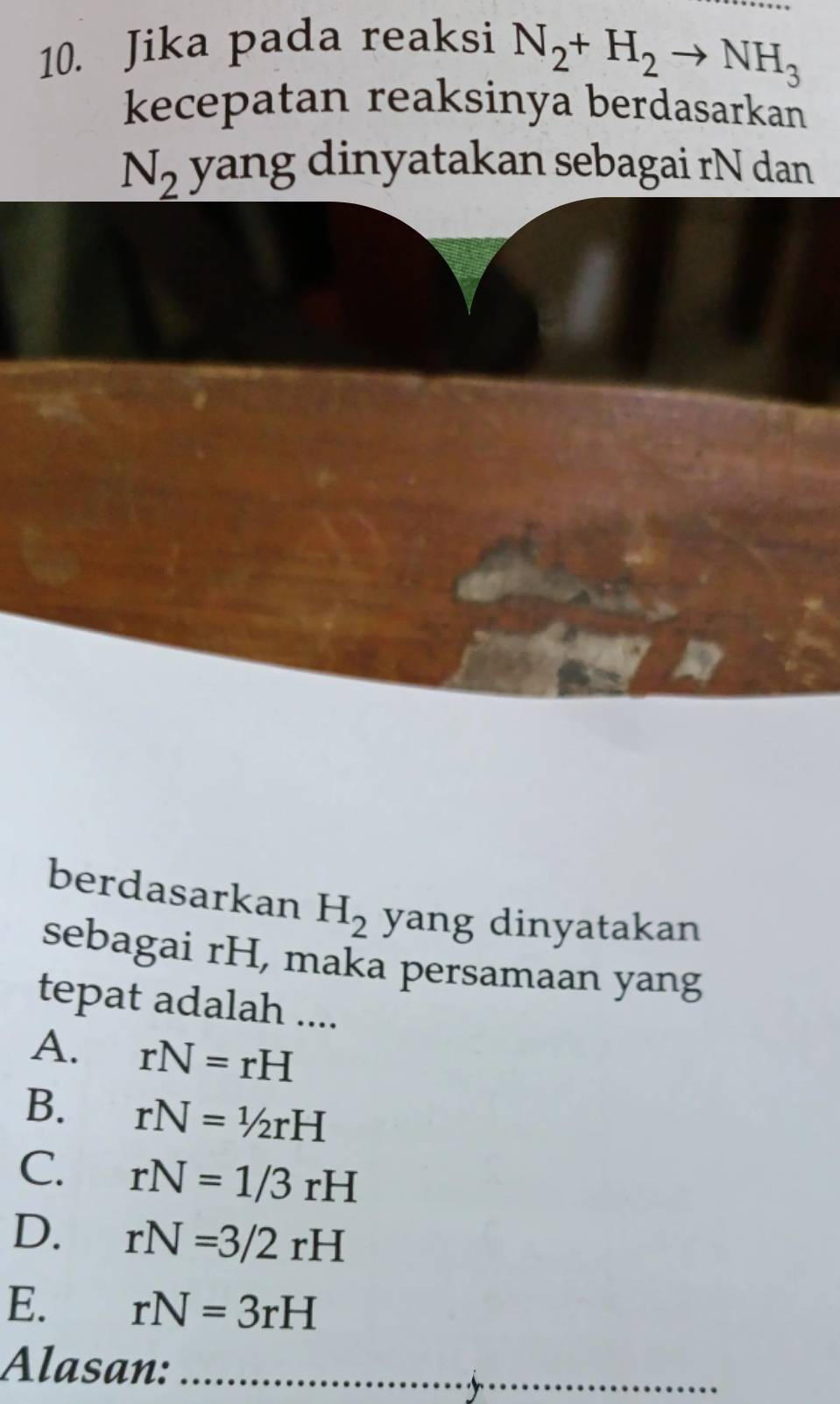 Jika pada reaksi
N_2+H_2to NH_3
kecepatan reaksinya berdasarkan
N_2 yang dinyatakan sebagai rN dan
berdasarkan H_2 yang dinyatakan
sebagai rH, maka persamaan yang
tepat adalah ....
A. rN=rH
B. rN=1/2rH
C. rN=1/3rH
D. rN=3/2rH
E. rN=3rH
Alasan:_