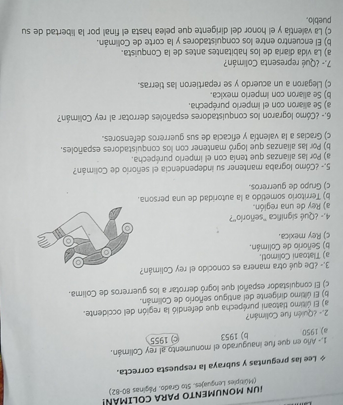 UN MONUMENTO PARA COLIMAN!
(Múltiples Lenguajes. 5to Grado, Páginas 80-82)
* Lee las preguntas y subraya la respuesta correcta.
1,- Año en que fue inaugurado el monumento al rey Colimán.
a) 1950 b) 1953 c) 1955
2.- ¿Quién fue Colimán?
a) El último tlatoani purépecha que defendió la región del occidente.
b) El último dirigente del antiguo señorío de Colimán.
c) El conquistador español que logró derrotar a los guerreros de Colima.
3.- ¿De qué otra manera es conocido el rey Colimán?
a) Tlatoani Colimotl.
b) Señorío de Colimán.
c) Rey mexica.
4.- ¿Qué significa “señorío'?
a) Rey de una región.
b) Territorio sometido a la autoridad de una persona.
c) Grupo de guerreros.
5.- ¿Cómo lograba mantener su independencia el señorío de Colimán?
a) Por las alianzas que tenía con el imperio purépecha.
b) Por las alianzas que logró mantener con los conquistadores españoles.
c) Gracias a la valentía y eficacia de sus guerreros defensores.
6.- ¿Cómo lograron los conquistadores españoles derrotar al rey Colimán?
a) Se aliaron con el imperio purépecha.
b) Se aliaron con imperio mexica.
c) Llegaron a un acuerdo y se repartieron las tierras.
7.- ¿Qué representa Colimán?
a) La vida diaria de los habitantes antes de la Conquista.
b) El encuentro entre los conquistadores y la corte de Colimán.
c) La valentía y el honor del dirigente que pelea hasta el final por la libertad de su
pueblo.