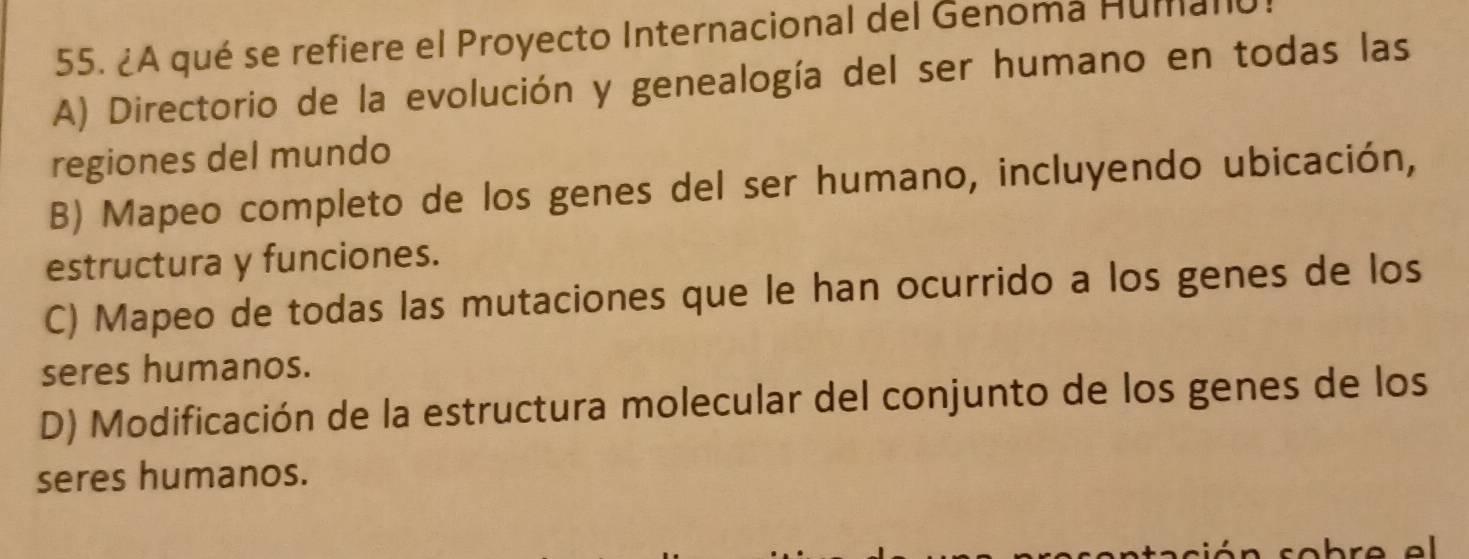 ¿A qué se refiere el Proyecto Internacional del Genomá Humano
A) Directorio de la evolución y genealogía del ser humano en todas las
regiones del mundo
B) Mapeo completo de los genes del ser humano, incluyendo ubicación,
estructura y funciones.
C) Mapeo de todas las mutaciones que le han ocurrido a los genes de los
seres humanos.
D) Modificación de la estructura molecular del conjunto de los genes de los
seres humanos.