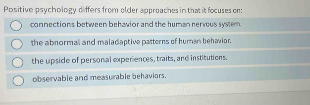 Positive psychology differs from older approaches in that it focuses on:
connections between behavior and the human nervous system.
the abnormal and maladaptive patterns of human behavior.
the upside of personal experiences, traits, and institutions.
observable and measurable behaviors.