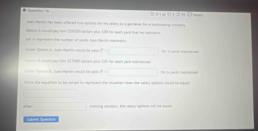 □ 0/1 pt つ 3 2 99 ⓘ Details 
Juan Martín has been offered two options for his salary as a gardener for a landscaping company. 
Option A would pay him $28250 dollars plus $20 for each yard that he maintains. 
Let 1 represent the number of yards Juan Martín maintains. 
Under Option A, Juan Martín would be paid P= □ for 1 yards maintained. 
Option B would pay him $17000 dollars plus $35 for each yard maintained 
Under Option B, Juan Martín would be paid P=□ for π yards maintained 
Write the equation to be solved to represent the situation when the salary options would be equal: 
□  □ 
After □ training sessions, the salary options will be equal. 
Submit Question