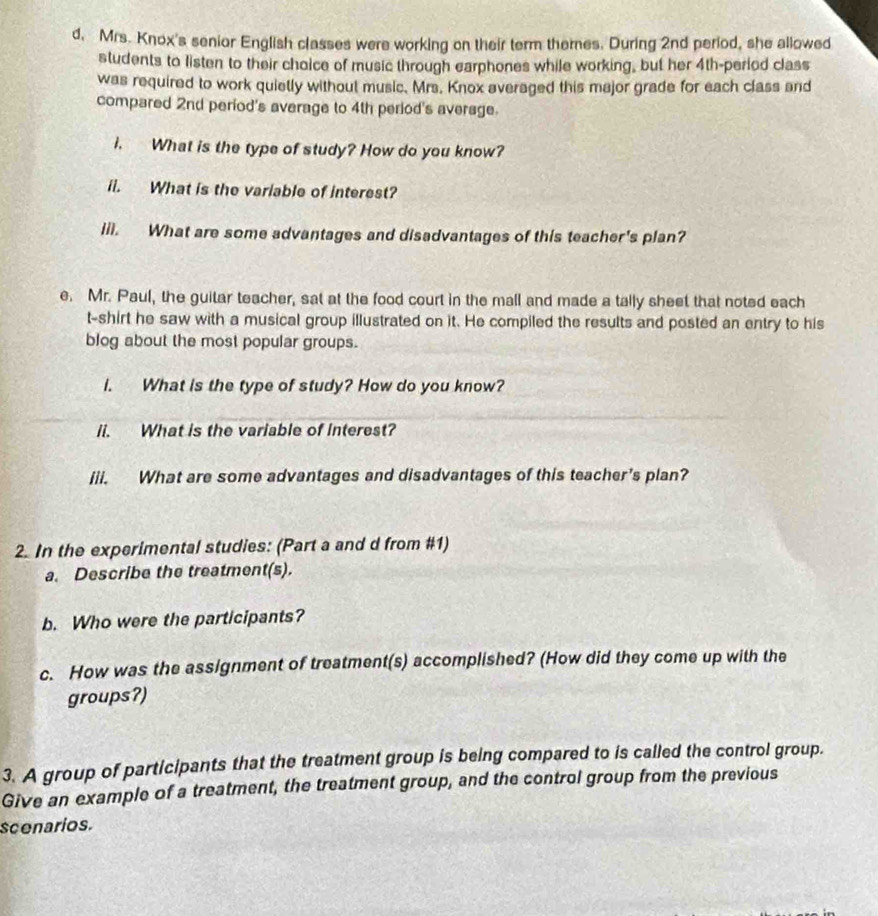 Mrs. Knox's senior English classes were working on their term themes. During 2nd period, she allowed 
students to listen to their choice of music through earphones while working, but her 4th -period class 
was required to work quietly without music. Mrs. Knox averaged this major grade for each class and 
compared 2nd period's average to 4th period's average. 
i. What is the type of study? How do you know? 
ii. What is the variable of interest? 
iil. What are some advantages and disadvantages of this teacher's plan? 
e. Mr. Paul, the guitar teacher, sat at the food court in the mall and made a tally sheet that noted each 
t-shirt he saw with a musical group illustrated on it. He compiled the results and posted an entry to his 
blog about the most popular groups. 
i. What is the type of study? How do you know? 
li. What is the variable of interest? 
iii. What are some advantages and disadvantages of this teacher’s plan? 
2. In the experimental studies: (Part a and d from #1) 
a. Describe the treatment(s). 
b. Who were the participants? 
c. How was the assignment of treatment(s) accomplished? (How did they come up with the 
groups?) 
3. A group of participants that the treatment group is being compared to is called the control group. 
Give an example of a treatment, the treatment group, and the control group from the previous 
scenarios.