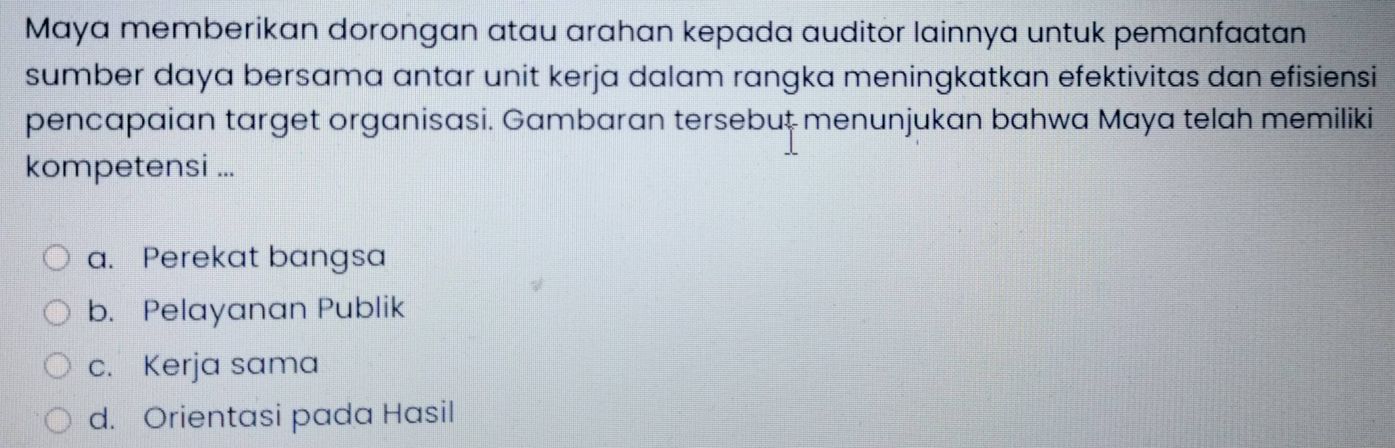 Maya memberikan dorongan atau arahan kepada auditor lainnya untuk pemanfaatan
sumber daya bersama antar unit kerja dalam rangka meningkatkan efektivitas dan efisiensi
pencapaian target organisasi. Gambaran tersebut menunjukan bahwa Maya telah memiliki
kompetensi ...
a. Perekat bangsa
b. Pelayanan Publik
c. Kerja sama
d. Orientasi pada Hasil