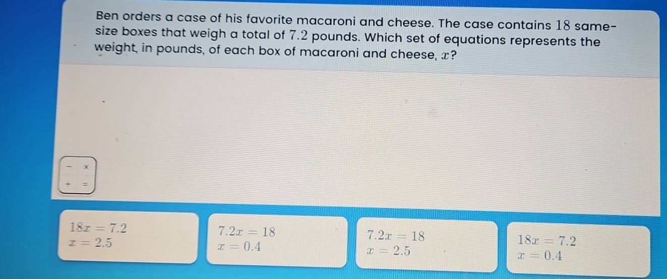 Ben orders a case of his favorite macaroni and cheese. The case contains 18 same-
size boxes that weigh a total of 7.2 pounds. Which set of equations represents the
weight, in pounds, of each box of macaroni and cheese, x?
x
18x=7.2
7.2x=18
7.2x=18
x=2.5
x=0.4
18x=7.2
x=2.5
x=0.4