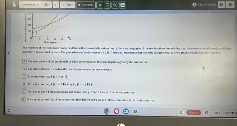 Question 5/13 O √ < > NEXT SOO f and g. Here are the graphs of the two functions. In each function, the revenue is in thousands of dullars
and time, t, is measured in years. The y-coordinate of the intersection is 215.7. Select aIl statements that correctly describe what the two graphs reveal about the revenues
A The intersection of the graphs tells us when the revenues of the two companies grow by the same factor.
0 The intersection tells us when the two companies have the same revenue.
C At the intersection, f(t)>g(t).
D ] At the intersection, f(t)=215.7 and g(t)=215.7. 
t | We need to know both expressions that define f and g to find the value of t at the intersection
F - If we know at least one of the expressions that define f and g, we can calculate the value of t at the intersection.
Sign out Now 5 2/31