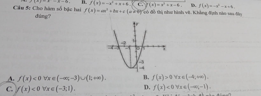 the f(x)=x-x-6. B. f(x)=-x^2+x+6 C. f (x)=x^2+x-6. D. f(x)=-x^2-x+6. 
Câu 5: Cho hàm số bậc hai f(x)=ax^2+bx+c(a!= 0) có đồ thị như hình vẽ. Khẳng định nào sau đây
dúng?
B.
A. f(x)<0forall x∈ (-∈fty ;-3)∪ (1;+∈fty ). f(x)>0forall x∈ (-4;+∈fty ).
D.
C. f(x)<0forall x∈ (-3;1). f(x)<0forall x∈ (-∈fty ;-1).