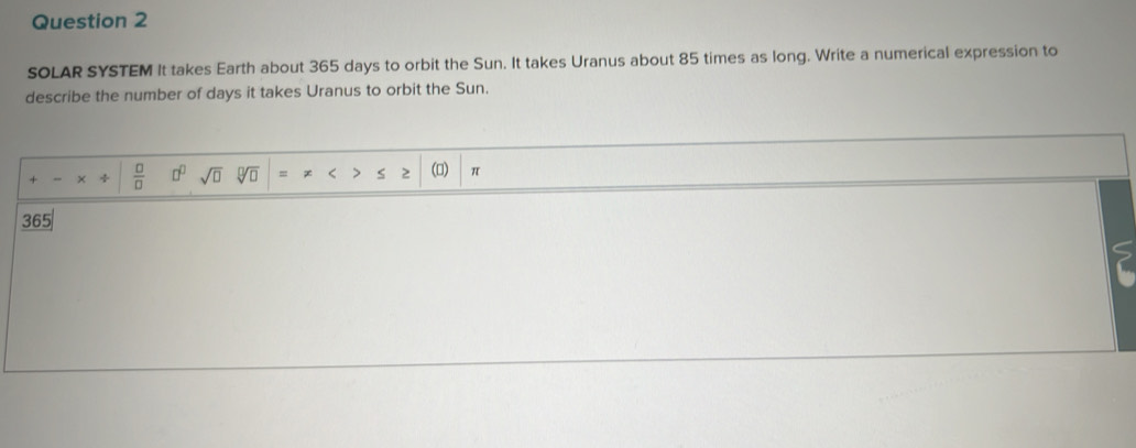 SOLAR SYSTEM It takes Earth about 365 days to orbit the Sun. It takes Uranus about 85 times as long. Write a numerical expression to 
describe the number of days it takes Uranus to orbit the Sun. 
 □ /□   □^(□) sqrt(□ ) sqrt[□](□ ) = x < > s 2 (▲) π
365