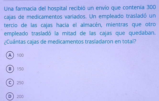 Una farmacia del hospital recibió un envío que contenía 300
cajas de medicamentos variados. Un empleado trasladó un
tercio de las cajas hacia el almacén, mientras que otro
empleado trasladó la mitad de las cajas que quedaban.
¿Cuántas cajas de medicamentos trasladaron en total?
A 100
B 150
C 250
D 200