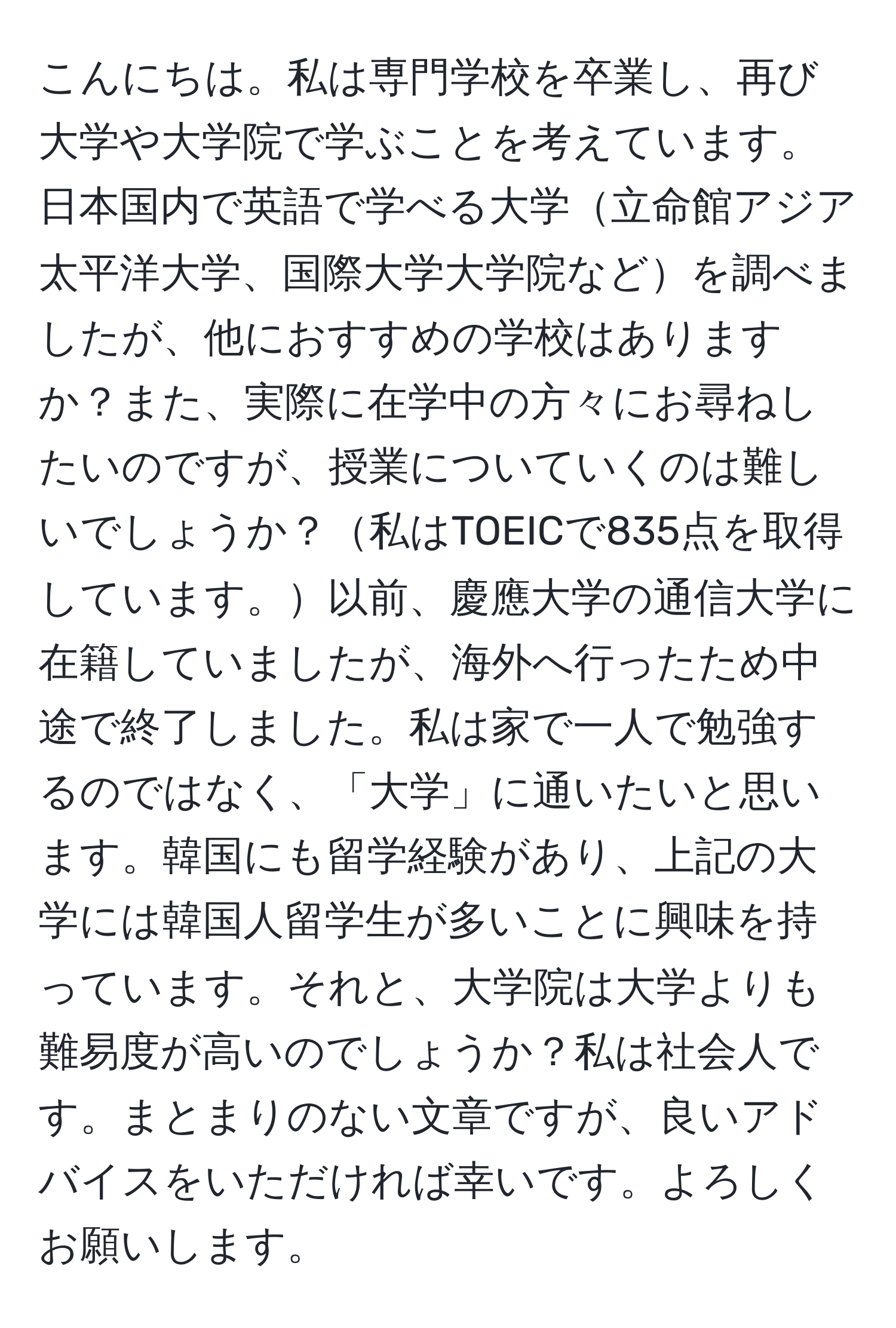 こんにちは。私は専門学校を卒業し、再び大学や大学院で学ぶことを考えています。日本国内で英語で学べる大学立命館アジア太平洋大学、国際大学大学院などを調べましたが、他におすすめの学校はありますか？また、実際に在学中の方々にお尋ねしたいのですが、授業についていくのは難しいでしょうか？私はTOEICで835点を取得しています。以前、慶應大学の通信大学に在籍していましたが、海外へ行ったため中途で終了しました。私は家で一人で勉強するのではなく、「大学」に通いたいと思います。韓国にも留学経験があり、上記の大学には韓国人留学生が多いことに興味を持っています。それと、大学院は大学よりも難易度が高いのでしょうか？私は社会人です。まとまりのない文章ですが、良いアドバイスをいただければ幸いです。よろしくお願いします。