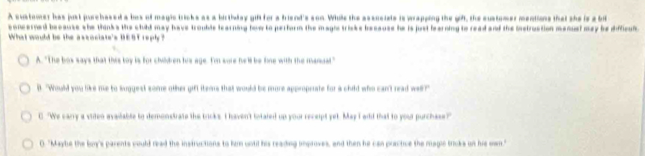 A sustomer has just purchased a bos of magic tricks as a birthday gift for a hriend's son. While the asssciats is wrapping the gift, the customer mentions that she is a bi
concerned because she thinks the child may have trouble learning how to perform the magis triske because he is just learning to read and the instruction manual may be difficul
What would be the ascociate's DEST reply?
A. "The bos says that this loy is for chilben his age. I'm sure he'll be fine with the manial."
l. "Would you like me to suggest some other gift items that would be more approprate for a child who can't read well?"
C. "We earry a video avaiable to demonstrate the tricks. I haven't totaled up your receipt yet. May I edd that to your purchase?
0. "Maybe the boy's parents could read the instructions to him until his reading improves, and then he can practive the magic tricks on his own."