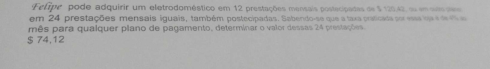 Flipe pode adquirir um eletrodoméstico em 12 prestações mensais postecipadas de $ 120,42, ou em outroplano 
em 24 prestações mensais iguais, também postecipadas. Sabendo-se que a taxa praticada por essa loja é de 46 ao 
mês para qualquer plano de pagamento, determinar o valor dessas 24 prestações.
$ 74,12