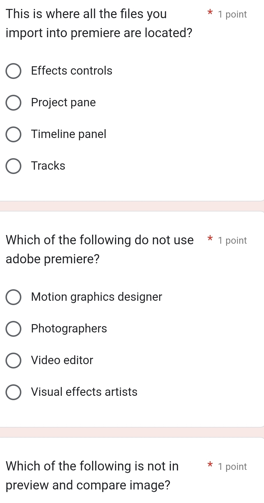 This is where all the files you 1 point
import into premiere are located?
Effects controls
Project pane
Timeline panel
Tracks
Which of the following do not use * 1 point
adobe premiere?
Motion graphics designer
Photographers
Video editor
Visual effects artists
Which of the following is not in 1 point
preview and compare image?