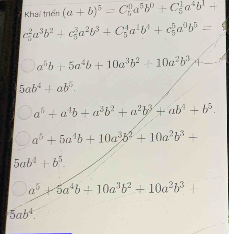 Khai triển (a+b)^5=C_5^(0a^5)b^0+C_5^(1a^4)b^1+
c_5^(2a^3)b^2+c_5^(3a^2)b^3+C_5^(4a^1)b^4+c_5^(5a^0)b^5=
a^5b+5a^4b+10a^3b^2+10a^2b^3
5ab^4+ab^5.
a^5+a^4b+a^3b^2+a^2b^3+ab^4+b^5.
a^5+5a^4b+10a^3b^2+10a^2b^3+
5ab^4+b^5.
a^5+5a^4b+10a^3b^2+10a^2b^3+
5ab^4.