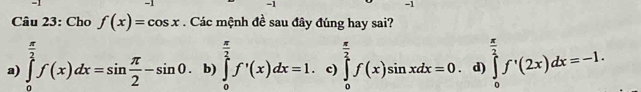 Cho f(x)=cos x. Các mệnh đề sau đây đúng hay sai?
a) ∈tlimits _0^((frac π)2)f(x)dx=sin  π /2 -sin 0. b) ∈tlimits _0^((frac π)2)f'(x)dx=1. c) ∈tlimits _0^((frac π)2)f(x)sin xdx=0 d) ∈tlimits _0^((frac π)2)f'(2x)dx=-1.