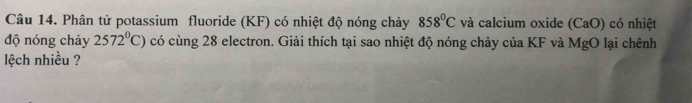 Phân tử potassium fluoride (KF) có nhiệt độ nóng chảy 858°C và calcium oxide (CaO) có nhiệt 
độ nóng chảy 2572^0C) có cùng 28 electron. Giải thích tại sao nhiệt độ nóng chảy của KF và MgO lại chênh 
lệch nhiều ?