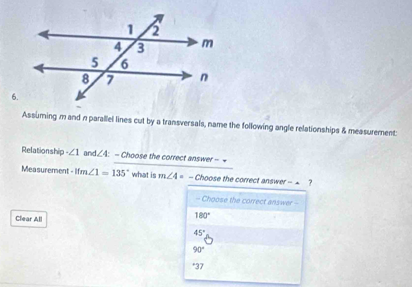 Assuming m and n parallel lines cut by a transversals, name the following angle relationships & measurement:
Relationship ∠ 1 and ∠ 4 : - Choose the correct answer - 
Measurement · ifm∠ 1=135° what is m∠ 4= -- Choose the correct answer -- ▲ ?
- Choose the correct answer -
Clear All
180°
45°
90°
* 37