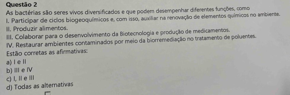 As bactérias são seres vivos diversificados e que podem desempenhar diferentes funções, como
. Participar de ciclos biogeoquímicos e, com isso, auxiliar na renovação de elementos químicos no ambiente.
II. Produzir alimentos.
III. Colaborar para o desenvolvimento da Biotecnologia e produção de medicamentos.
IV. Restaurar ambientes contaminados por meio da biorremediação no tratamento de poluentes.
Estão corretas as afirmativas:
a) Ⅰ eⅡ
b) Ⅲe Ⅳ
c) I, Ⅱ e Ⅲ
d) Todas as alternativas