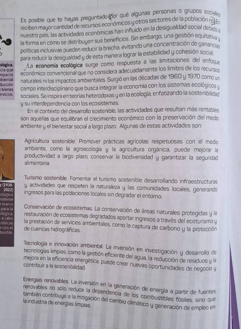 Es posible que te hayas preguntado por qué algunas personas o grupos sociales
reciben mayor cantidad de recursos económicos y otros sectores de la población no En
nuestro país, las actividades económicas han influido en la desigualdad social debido a
la forma en cómo se distribuyen sus beneficios. Sin embargo, una gestión equitativa y
políticas inclusivas pueden reducir la brecha, evitando una concentración de ganancias
para reducir la desigualdad y de esta manera lograr la estabilidad y cohesión social.
blógica. La economía ecológica surge como respuesta a las limitaciones del enfoque
cía que
mpacto económico convencional que no considera adecuadamente los límites de los recursos
biental
ducción naturales ni los impactos ambientales. Surgió en las décadas de 1960 y 1970 como un
bienes campo interdisciplinario que busca integrar la economía con los sistemas ecológicos y
ervicios. sociales. Se inspira en teorías heterodoxas y en la ecología, enfatizando la sostenibilidad
y su interdependencia con los ecosistemas.
En el contexto del desarrollo sostenible, las actividades que resultan más rentables
son aquellas que equilibran el crecimiento económico con la preservación del medio
ambiente y el bienestar social a largo plazo. Algunas de estas actividades son:
Agricultura sostenible. Promover prácticas agrícolas respetuosas con el medio
ambiente, como la agroecología y la agricultura orgánica, puede mejorar la
productividad a largo plazo, conservar la biodiversidad y garantizar la seguridad
alimentaria.
Turismo sostenible. Fomentar el turismo sostenible desarrollando infraestructuras
y (1938- y actividades que respeten la naturaleza y las comunidades locales, generando
2022)
ologico ingresos para las poblaciones locales sin degradar el entorno.
nidense
março
para la Conservación de ecosistemas. La conservación de áreas naturales protegidas y la
ológica restauración de ecosistemas degradados aportar ingresos a través del ecoturismo y
a cabo
olíticas la prestación de servicios ambientales, como la captura de carbono y la protección
s con el de cuencas hidrográficas.
tenible.
Tecnología e innovación ambiental. La inversión en investigación y desarrollo de
tecnologías limpias, como la gestión eficiente del agua, la reducción de residuos y la
mejora en la eficiencia energética, puede crear nuevas oportunidades de negocio y
contribuir a la sostenibilidad.
Energías renovables. La inversión en la generación de energía a partir de fuentes
renovables no sólo reduce la dependencia de los combustibles fósiles, sino que
también contribuye a la mitigación del cambio climático y generación de empleo en
la industria de energías limpias.