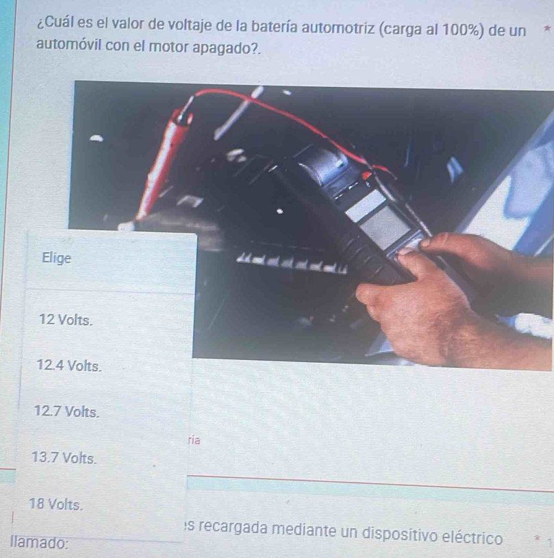 ¿Cuál es el valor de voltaje de la batería automotriz (carga al 100%) de un *
automóvil con el motor apagado?.
12.7 Volts.
ria
13.7 Volts.
18 Volts.
es recargada mediante un disposítivo eléctrico
llamado: