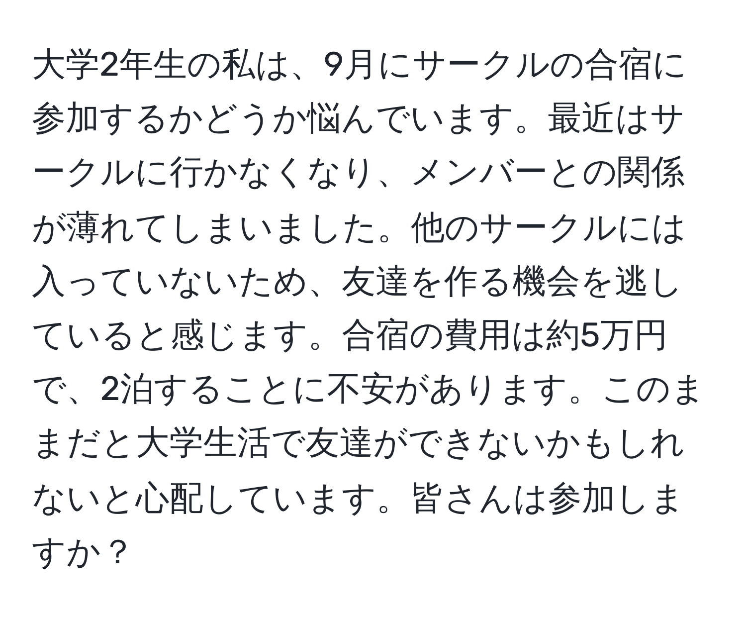 大学2年生の私は、9月にサークルの合宿に参加するかどうか悩んでいます。最近はサークルに行かなくなり、メンバーとの関係が薄れてしまいました。他のサークルには入っていないため、友達を作る機会を逃していると感じます。合宿の費用は約5万円で、2泊することに不安があります。このままだと大学生活で友達ができないかもしれないと心配しています。皆さんは参加しますか？