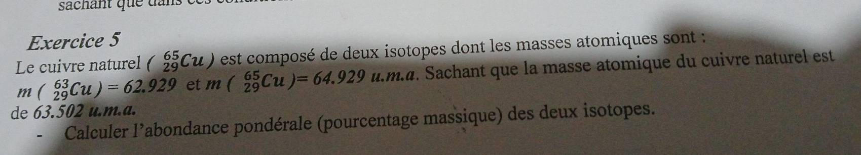 sachant que da n . 
Exercice 5 
Le cuivre naturel beginpmatrix 65 29endpmatrix (u) est composé de deux isotopes dont les masses atomiques sont :
m(_(29)^(63)Cu)=62.929 et m(_(29)^beginpmatrix uendpmatrix =64.929u.m.a Sachant que la masse atomique du cuivre naturel est 
de 63.502 u.m.a. 
Calculer l’abondance pondérale (pourcentage massique) des deux isotopes.