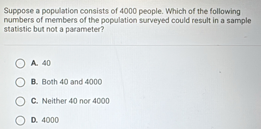 Suppose a population consists of 4000 people. Which of the following
numbers of members of the population surveyed could result in a sample
statistic but not a parameter?
A. 40
B. Both 40 and 4000
C. Neither 40 nor 4000
D. 4000