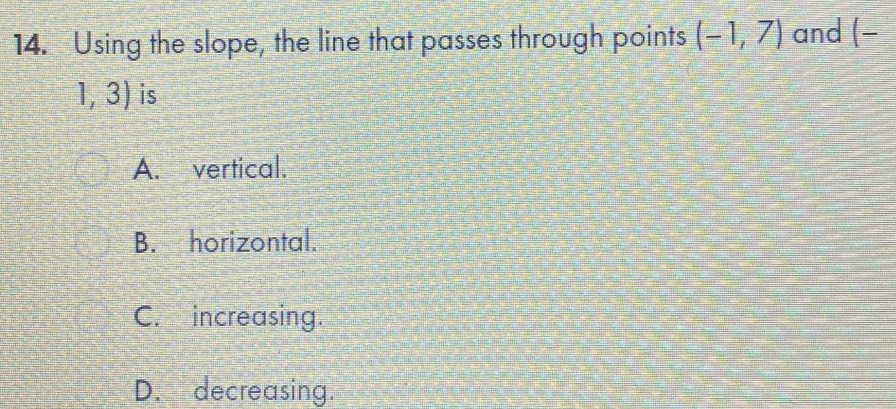 Using the slope, the line that passes through points (-1,7) and (-
1, 3) is
A. vertical.
B. horizontal.
C. increasing.
D. decreasing.