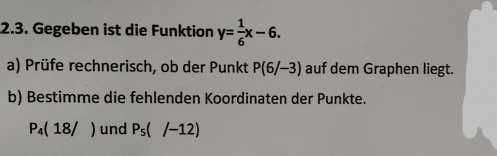 Gegeben ist die Funktion y= 1/6 x-6. 
a) Prüfe rechnerisch, ob der Punkt P(6/-3) auf dem Graphen liegt. 
b) Bestimme die fehlenden Koordinaten der Punkte.
P_4(18/) und P_5(/-12)