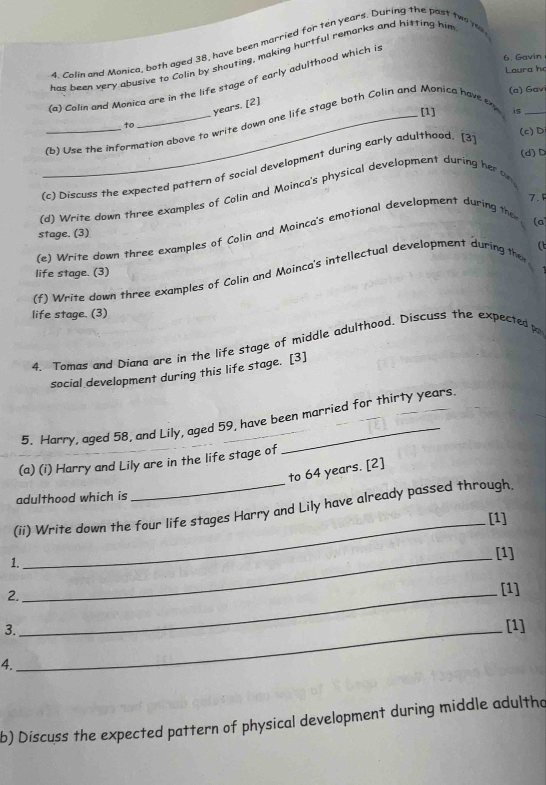 Colin and Monica, both aged 38, have been married for ten years. During the past two y 
has been very abusive to Colin by shouting, making hurtful remarks and hitting him 
6. Gavin 
Laura họ 
(a) Colin and Monica are in the life stage of early adulthood which is 
(a) Gav 
years. [2] 
[1] is_ 
__(b) Use the information above to write down one life stage both Colin and Monica have ex 
to 
(c) Discuss the expected pattern of social development during early adulthood. [3] 
(c)D 
(d)D 
(d) Write down three examples of Colin and Moinca's physical development during her o 
7.F 
stage. (3) 
(e) Write down three examples of Colin and Moinca's emotional development during the 
(a) 
( 
life stage. (3) 
(f) Write down three examples of Colin and Moinca's intellectual development during the 
life stage. (3) 
4. Tomas and Diana are in the life stage of middle adulthood. Discuss the expected p 
social development during this life stage. [3] 
5. Harry, aged 58, and Lily, aged 59, have been married for thirty years. 
(a) (i) Harry and Lily are in the life stage of 
to 64 years. [2] 
adulthood which is 
(ii) Write down the four life stages Harry and Lily have already passed through. 
_[1] 
_[1] 
1. 
2._ 
[1] 
3._ 
[1] 
4. 
b) Discuss the expected pattern of physical development during middle adultho