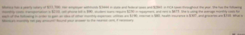 Monica has a yearly salary of $33,700. Her employer withholds $3444 in state and federal taxes and $2841 in FICA taxes throughout the year. She has the following 
monthly costs: transportation is $2.10, cell phone bill is $90, student ioans require $250 in repayment, and rent is $675. She is using the average monthly costs for 
each of the following in onder to gain an idea of other monthly expenses: utilities are $190, internet is $80, health insurance is $307, and groceries are $310. What is 
Monica's monthly net pay amount? Round your answer to the nearest cent, if necessary