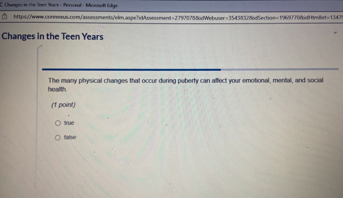 Changes in the Teen Years - Personal - Microsoft Edge
https://www.connexus.com/assessments/elm.aspx?idAssessment =27970 78&idWebuser =35438328 idSection =1969770 dHtmlle =1347
Changes in the Teen Years
The many physical changes that occur during puberty can affect your emotional, mental, and social
health.
(1 point)
true
false