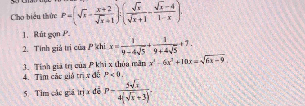 So Gião 
Cho biểu thức P=(sqrt(x)- (x+2)/sqrt(x)+1 ):( sqrt(x)/sqrt(x)+1 - (sqrt(x)-4)/1-x ). 
1. Rút gọn P. 
2. Tính giá trị của P khi x= 1/9-4sqrt(5) + 1/9+4sqrt(5) +7. 
3. Tính giá trị của P khi x thỏa mãn x^3-6x^2+10x=sqrt(6x-9). 
4. Tìm các giá trị x đề P<0</tex>. 
5. Tìm các giá trị x đề P= 5sqrt(x)/4(sqrt(x)+3) .