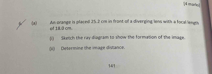 An orange is placed 25.2 cm in front of a diverging lens with a focal length 
of 18.0 cm. 
(i) Sketch the ray diagram to show the formation of the image. 
(ii) Determine the image distance.
141