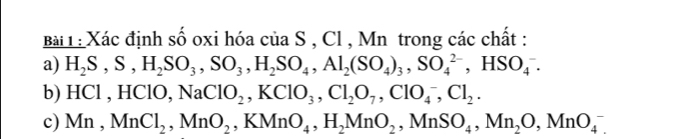 Bài : Xác định số oxi hóa của S , Cl , Mn trong các chất : 
a) H_2S, S, H_2SO_3, SO_3, H_2SO_4, Al_2(SO_4)_3, SO_4^((2-), HSO_4^-. 
b) HCl , H( NaClO_2), KClO_3, Cl_2O_7, ClO_4^(-, Cl_2). 
c) Mn, MnCl_2, MnO_2, KMnO_4, H_2MnO_2, MnSO_4, MnO_4^-