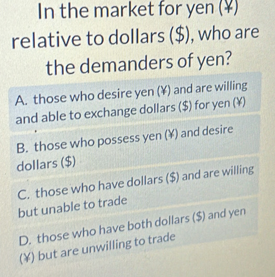 In the market for yen (¥)
relative to dollars ($) , who are
the demanders of yen?
A. those who desire yen (¥) and are willing
and able to exchange dollars ($) for yen (¥)
B. those who possess yen (¥) and desire
dollars ($)
C. those who have dollars ($) and are willing
but unable to trade
D. those who have both dollars ($) and yen
(¥) but are unwilling to trade